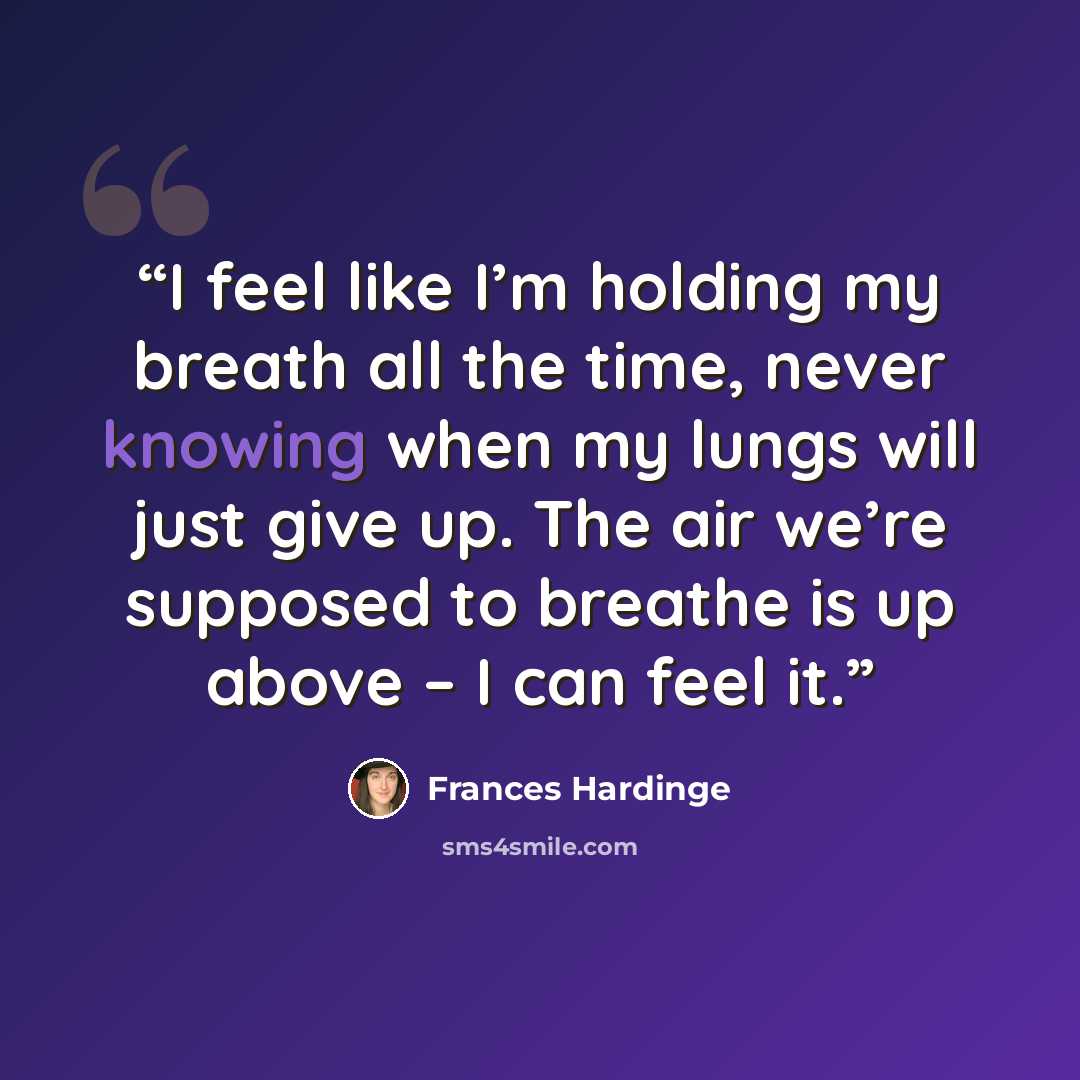 “I feel like I’m holding my breath all the time, never knowing when my lungs will just give up. The air we’re supposed to breathe is up above – I can feel it.” quote by Frances Hardinge