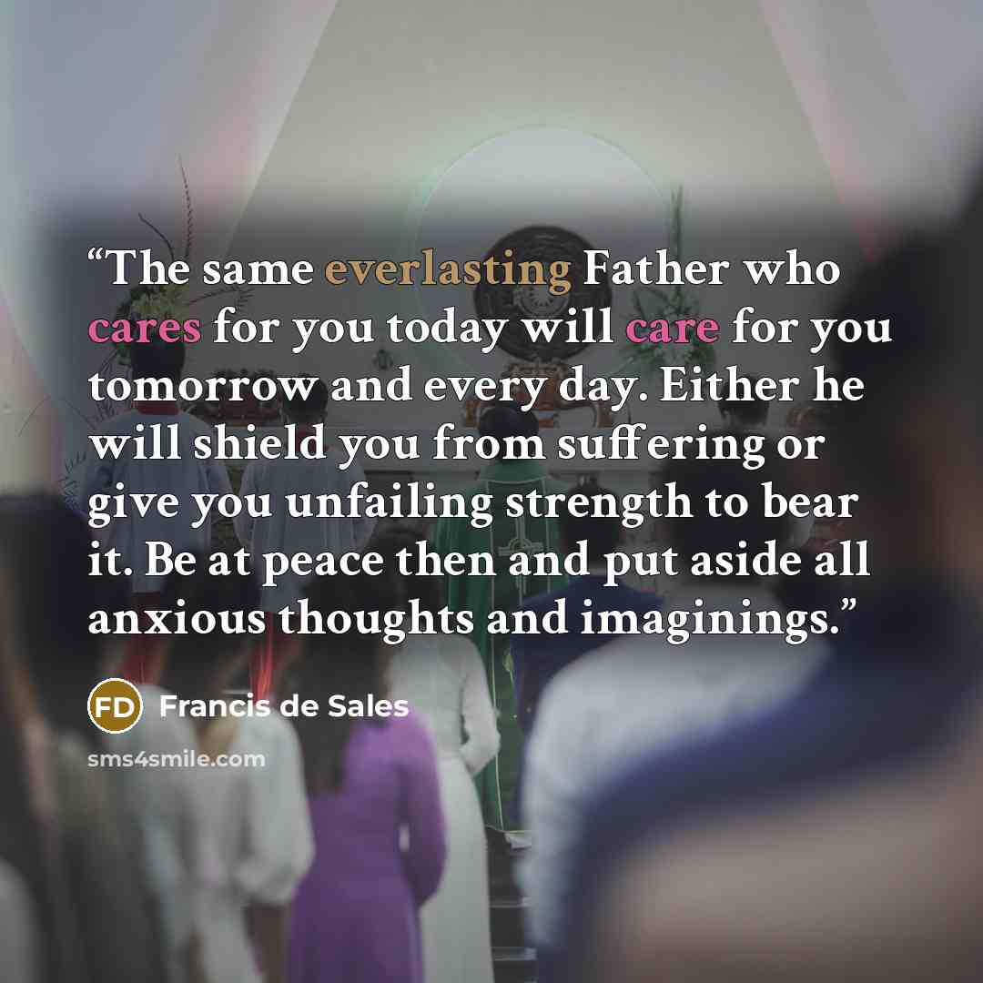 “The same everlasting Father who cares for you today will care for you tomorrow and every day. Either he will shield you from suffering or give you unfailing strength to bear it. Be at peace then and put aside all anxious thoughts and imaginings.” quote by Francis de Sales