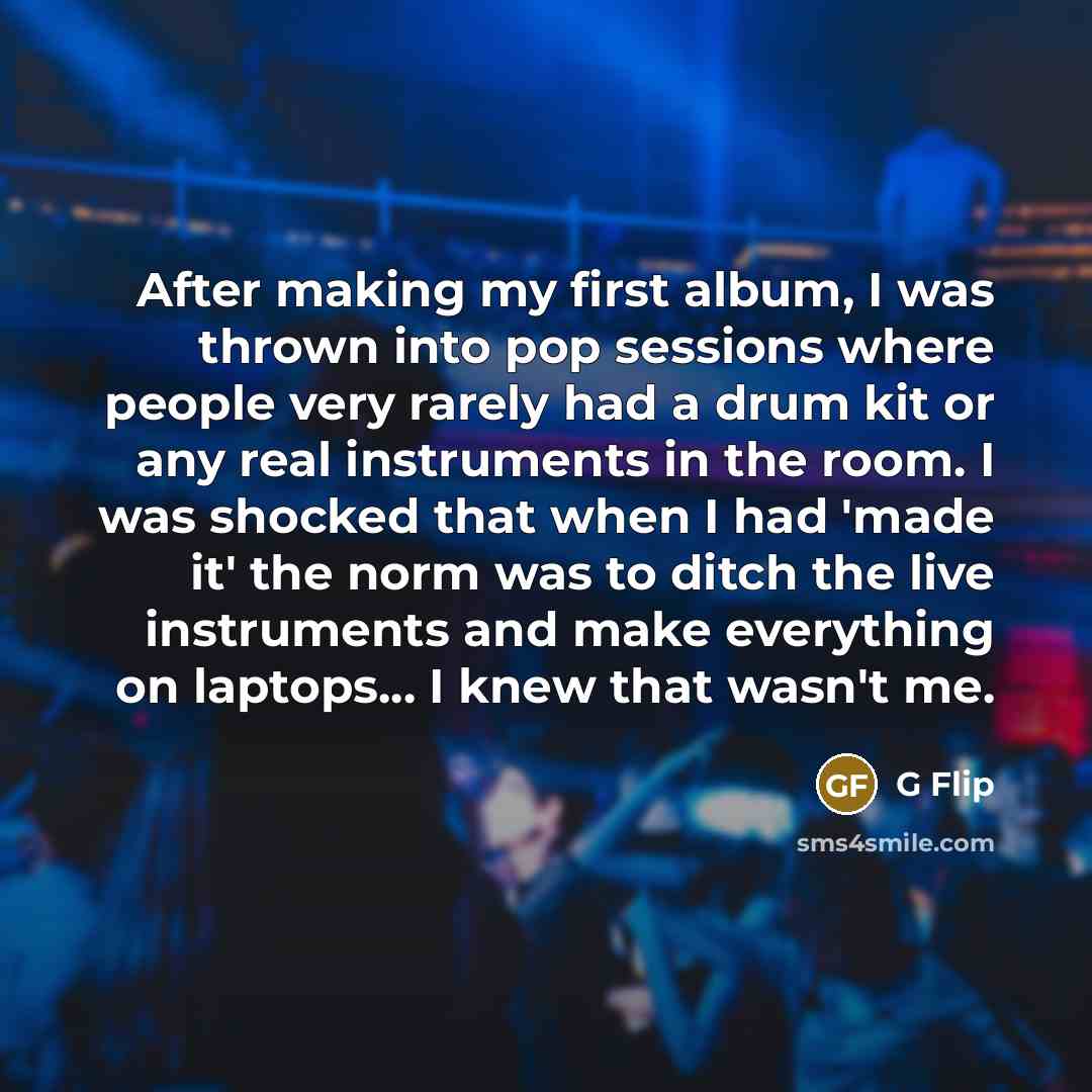 “After making my first album, I was thrown into pop sessions where people very rarely had a drum kit or any real instruments in the room. I was shocked that when I had 'made it' the norm was to ditch the live instruments and make everything on laptops... I knew that wasn't me.” quote by G Flip