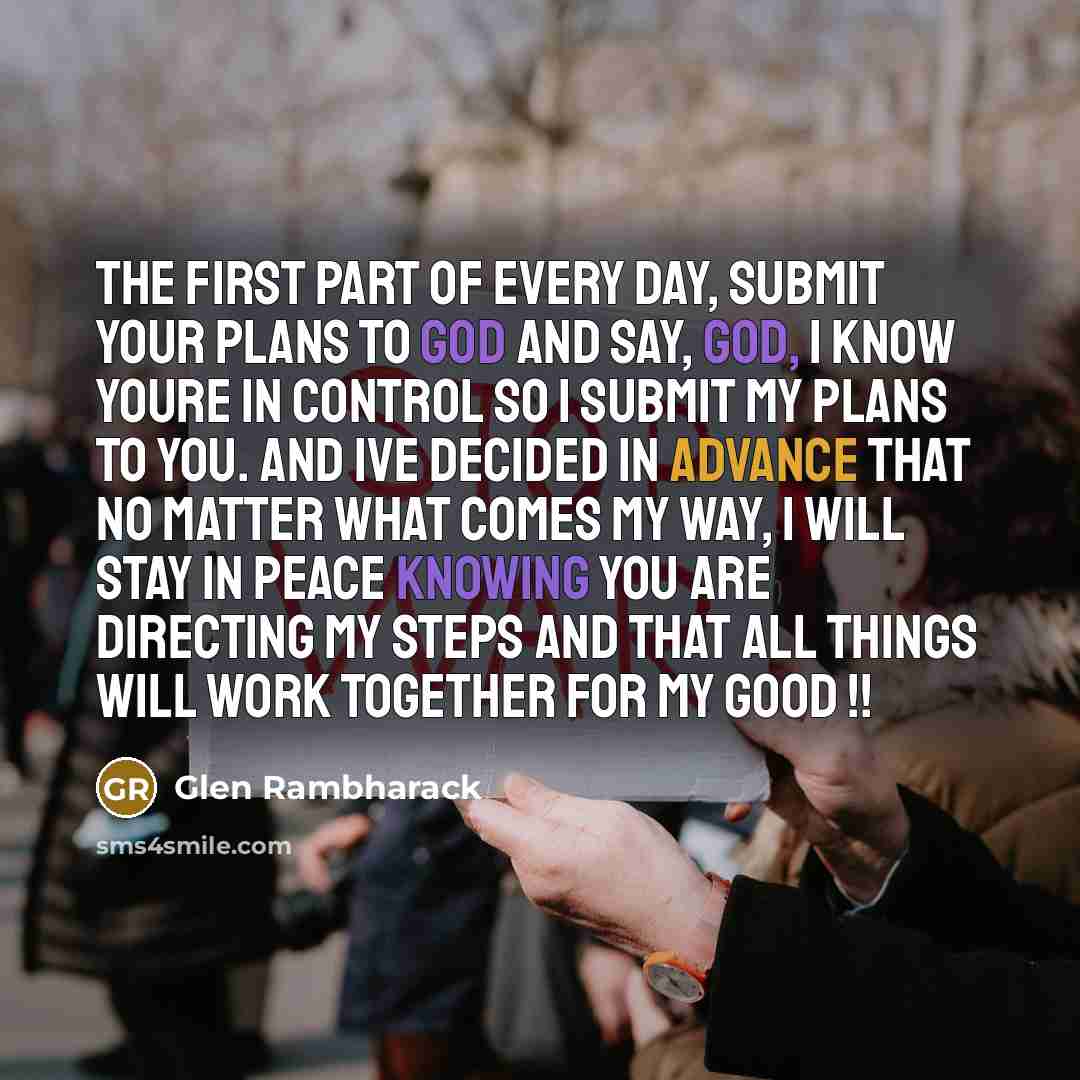 “The first part of every day, submit your plans to God and say, God, I know Youre in control so I submit my plans to you. And Ive decided in advance that no matter what comes my way, I will stay in peace knowing You are directing my steps and that all things will work together for my good !!” quote by Glen Rambharack
