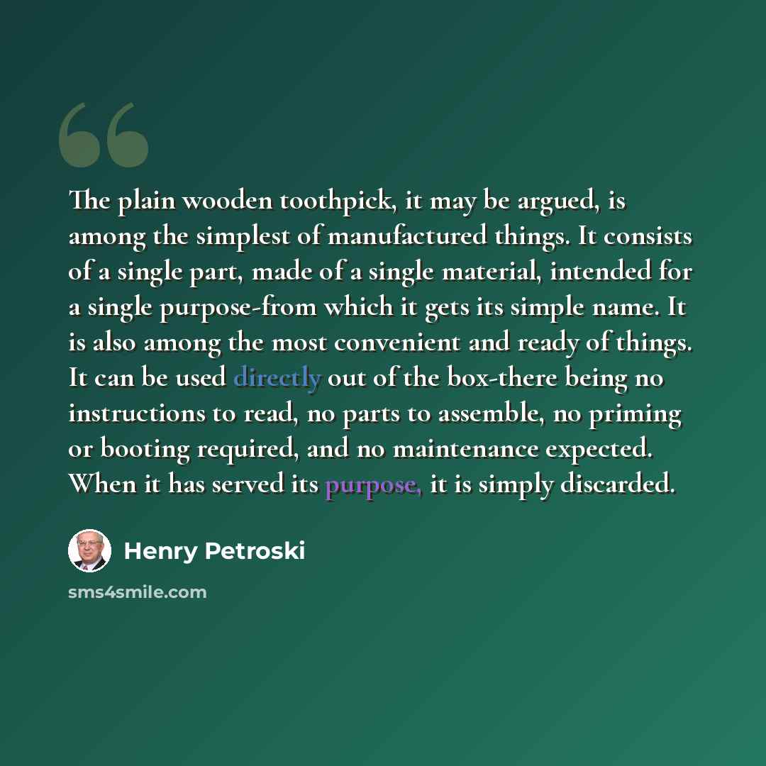 “The plain wooden toothpick, it may be argued, is among the simplest of manufactured things. It consists of a single part, made of a single material, intended for a single purpose-from which it gets its simple name. It is also among the most convenient and ready of things. It can be used directly…” quote by Henry Petroski