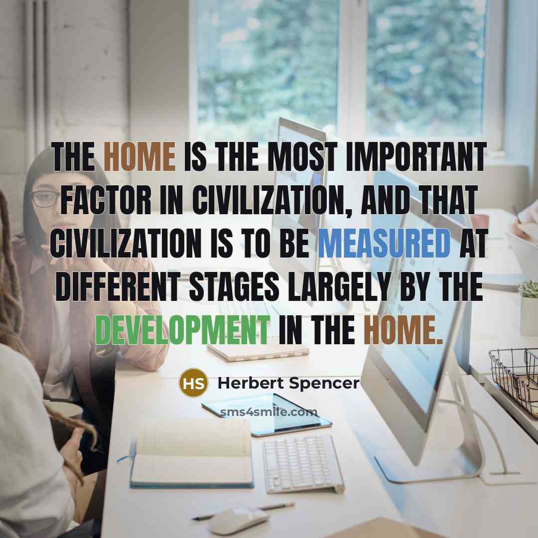 “The home is the most important factor in civilization, and that civilization is to be measured at different stages largely by the development in the home.” quote by Herbert Spencer