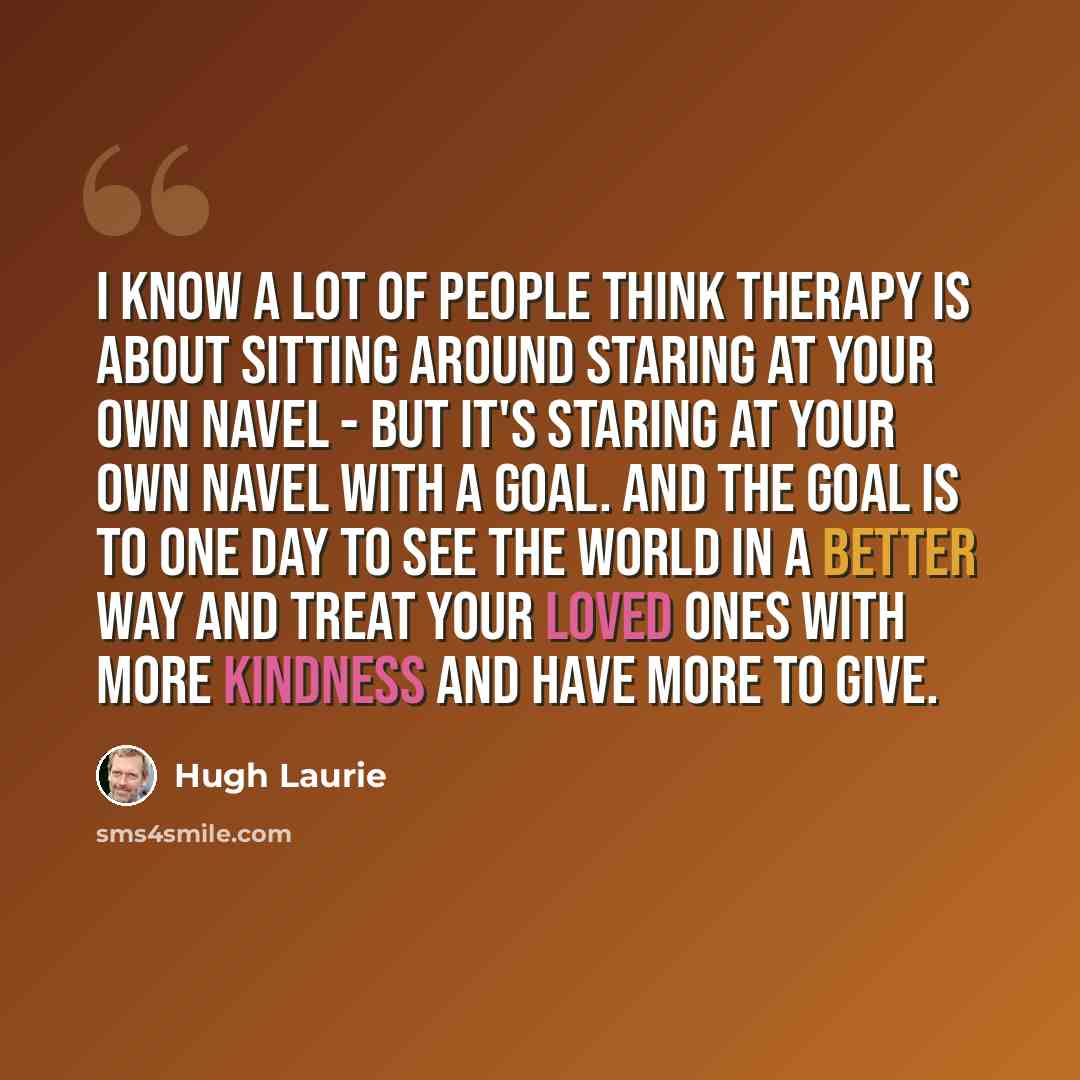 “I know a lot of people think therapy is about sitting around staring at your own navel - but it's staring at your own navel with a goal. And the goal is to one day to see the world in a better way and treat your loved ones with more kindness and have more to give.” quote by Hugh Laurie
