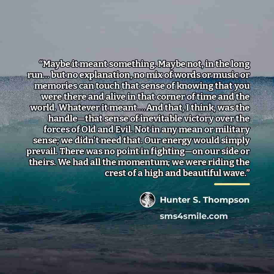 “Maybe it meant something. Maybe not, in the long run… but no explanation, no mix of words or music or memories can touch that sense of knowing that you were there and alive in that corner of time and the world. Whatever it meant.…And that, I think, was the handle—that sense of inevitable victory…” quote by Hunter S. Thompson