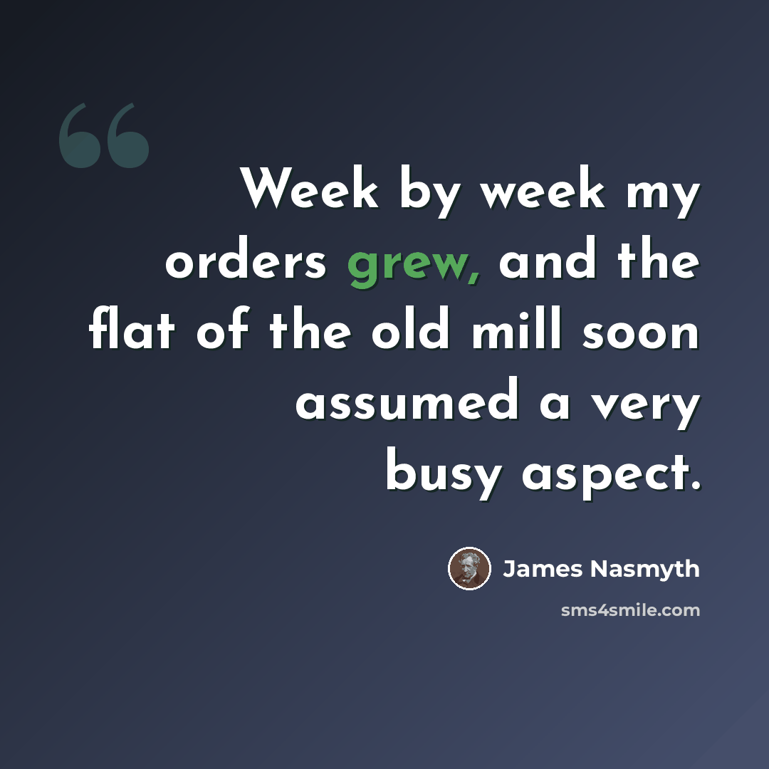 “Week by week my orders grew, and the flat of the old mill soon assumed a very busy aspect.” quote by James Nasmyth