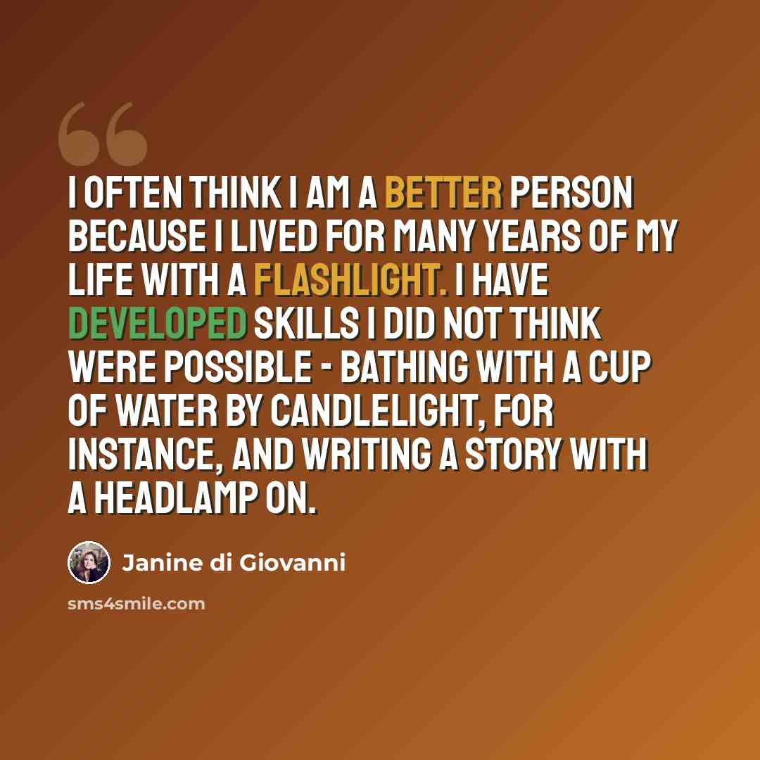 “I often think I am a better person because I lived for many years of my life with a flashlight. I have developed skills I did not think were possible - bathing with a cup of water by candlelight, for instance, and writing a story with a headlamp on.” quote by Janine di Giovanni