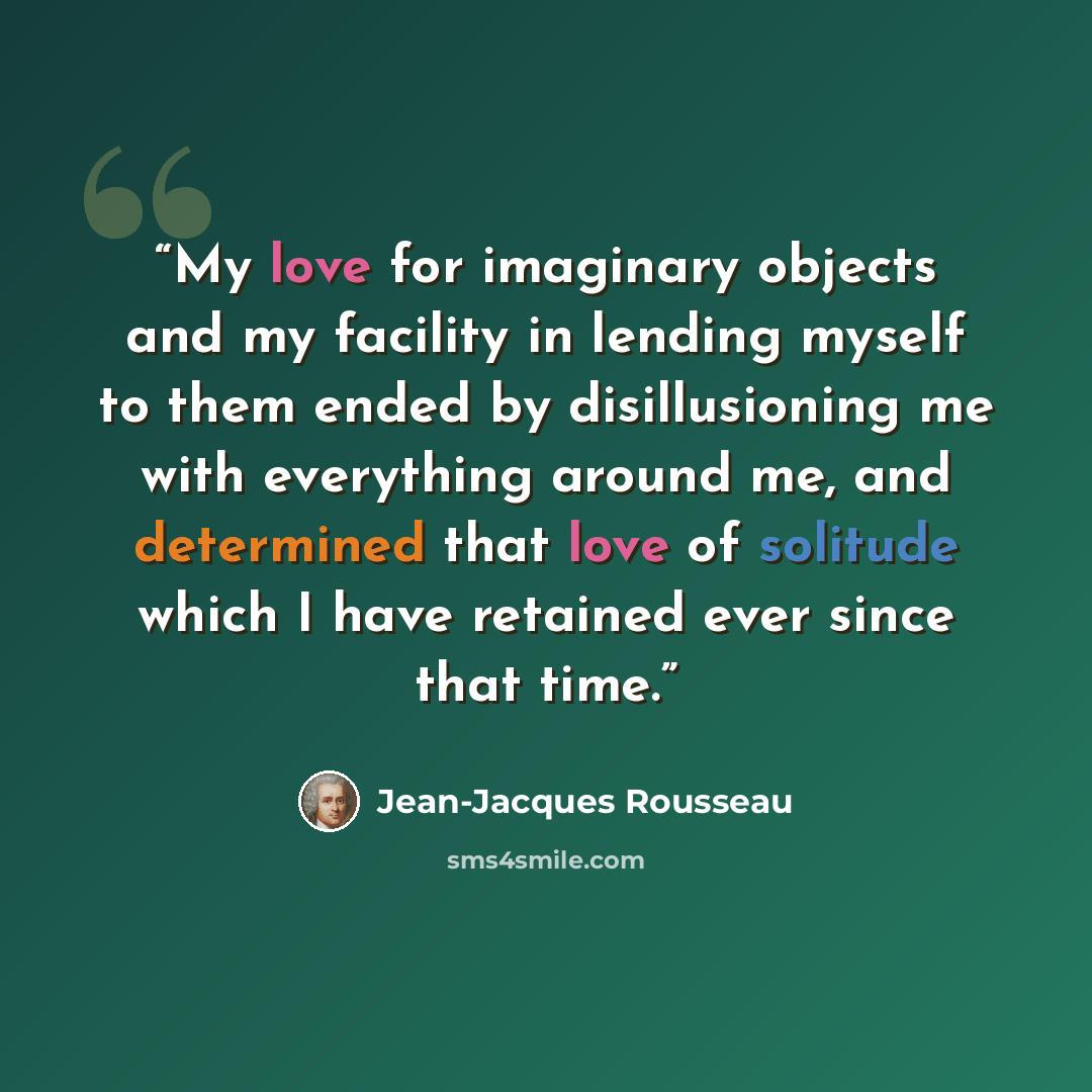 “My love for imaginary objects and my facility in lending myself to them ended by disillusioning me with everything around me, and determined that love of solitude which I have retained ever since that time.” quote by Jean-Jacques Rousseau