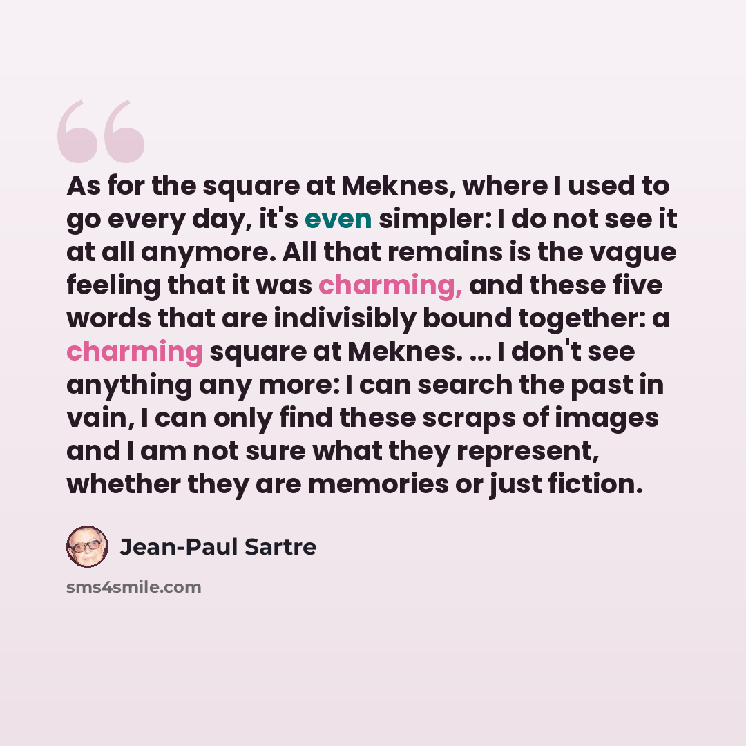 “As for the square at Meknes, where I used to go every day, it's even simpler: I do not see it at all anymore. All that remains is the vague feeling that it was charming, and these five words that are indivisibly bound together: a charming square at Meknes. ... I don't see anything any more: I can…” quote by Jean-Paul Sartre
