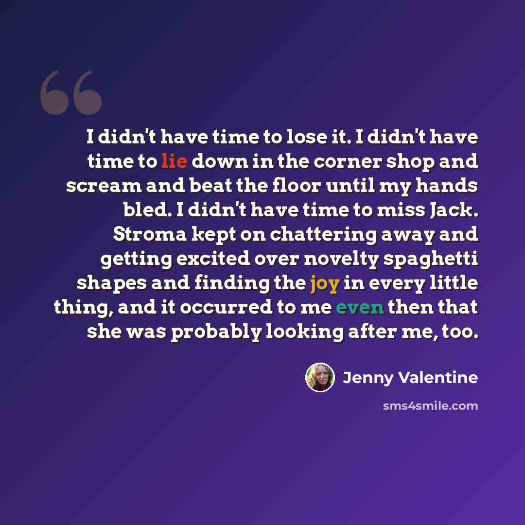 “I didn't have time to lose it. I didn't have time to lie down in the corner shop and scream and beat the floor until my hands bled. I didn't have time to miss Jack. Stroma kept on chattering away and getting excited over novelty spaghetti shapes and finding the joy in every little thing, and it…” quote by Jenny Valentine