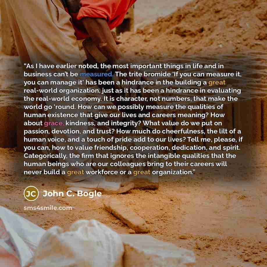“As I have earlier noted, the most important things in life and in business can’t be measured. The trite bromide 'If you can measure it, you can manage it' has been a hindrance in the building a great real-world organization, just as it has been a hindrance in evaluating the real-world economy. It…” quote by John C. Bogle