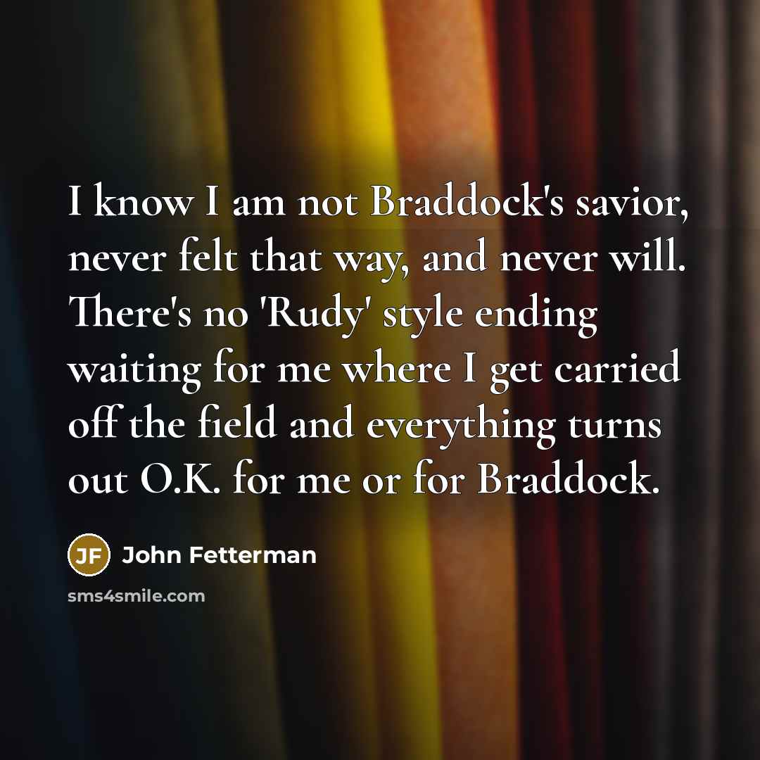 “I know I am not Braddock's savior, never felt that way, and never will. There's no 'Rudy' style ending waiting for me where I get carried off the field and everything turns out O.K. for me or for Braddock.” quote by John Fetterman