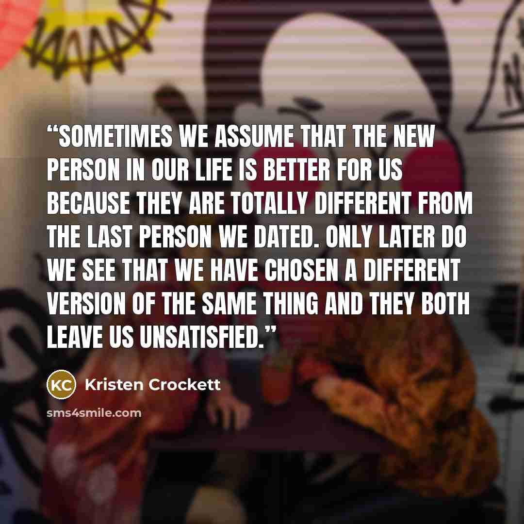 “Sometimes we assume that the new person in our life is better for us because they are totally different from the last person we dated. Only later do we see that we have chosen a different version of the same thing and they both leave us unsatisfied.” quote by Kristen Crockett