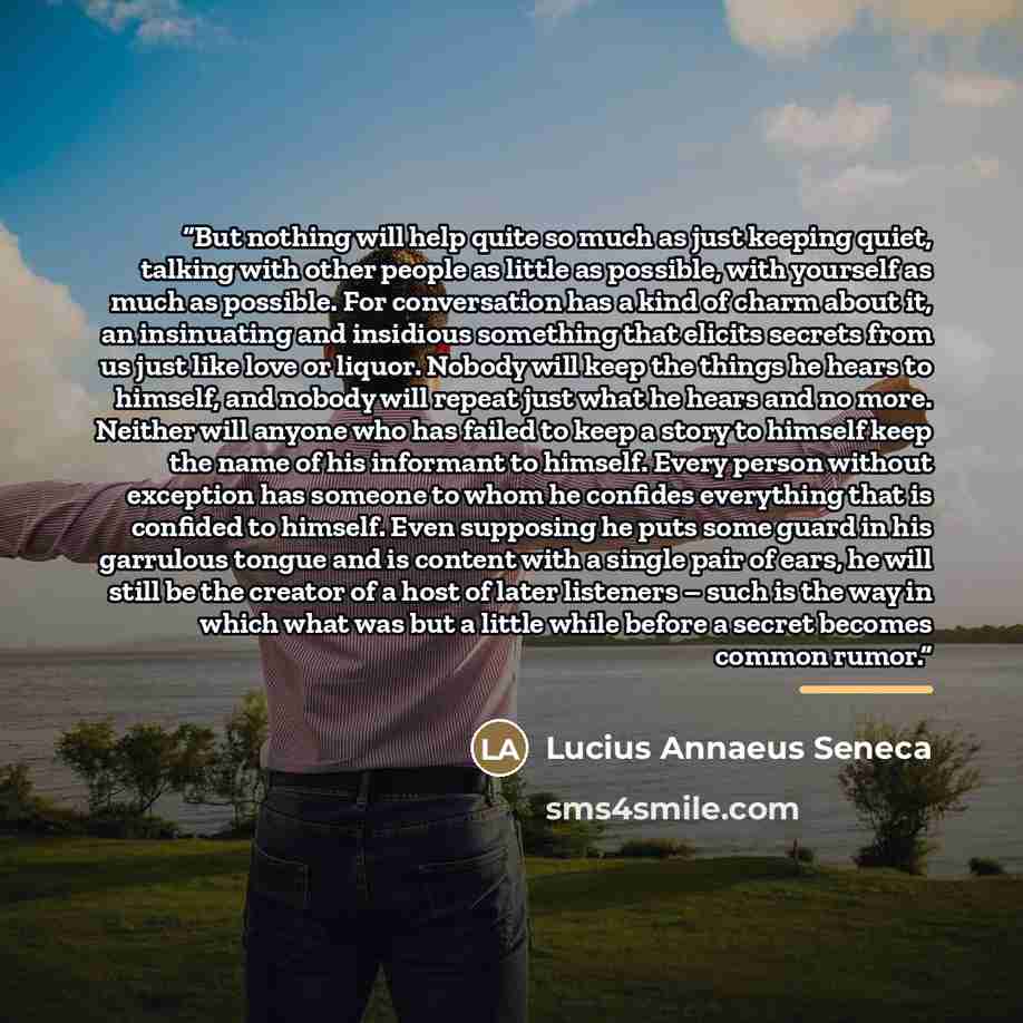 “But nothing will help quite so much as just keeping quiet, talking with other people as little as possible, with yourself as much as possible. For conversation has a kind of charm about it, an insinuating and insidious something that elicits secrets from us just like love or liquor. Nobody will…” quote by Lucius Annaeus Seneca