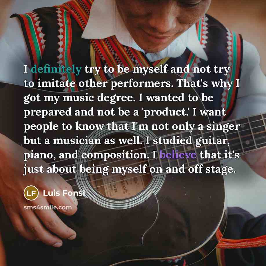 “I definitely try to be myself and not try to imitate other performers. That's why I got my music degree. I wanted to be prepared and not be a 'product.' I want people to know that I'm not only a singer but a musician as well. I studied guitar, piano, and composition. I believe that it's just about…” quote by Luis Fonsi