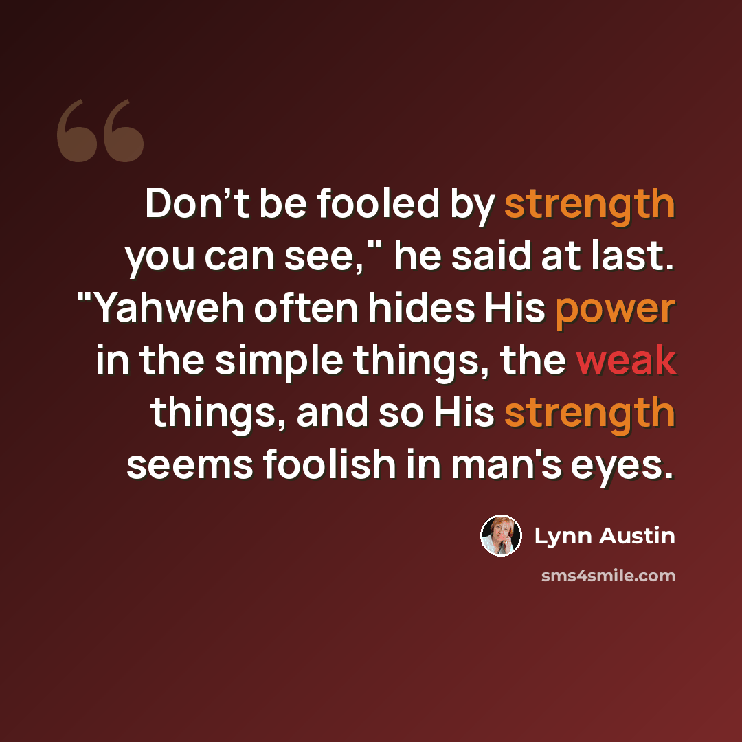 “Don't be fooled by strength you can see," he said at last. "Yahweh often hides His power in the simple things, the weak things, and so His strength seems foolish in man's eyes.” quote by Lynn Austin