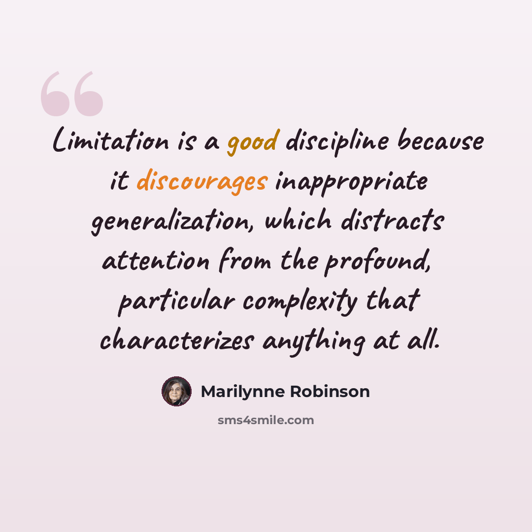 “Limitation is a good discipline because it discourages inappropriate generalization, which distracts attention from the profound, particular complexity that characterizes anything at all.” quote by Marilynne Robinson