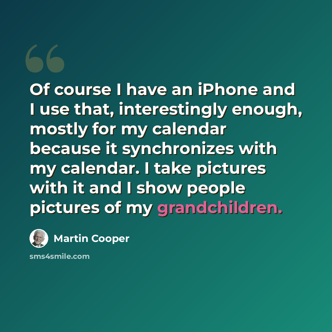 “Of course I have an iPhone and I use that, interestingly enough, mostly for my calendar because it synchronizes with my calendar. I take pictures with it and I show people pictures of my grandchildren.” quote by Martin Cooper