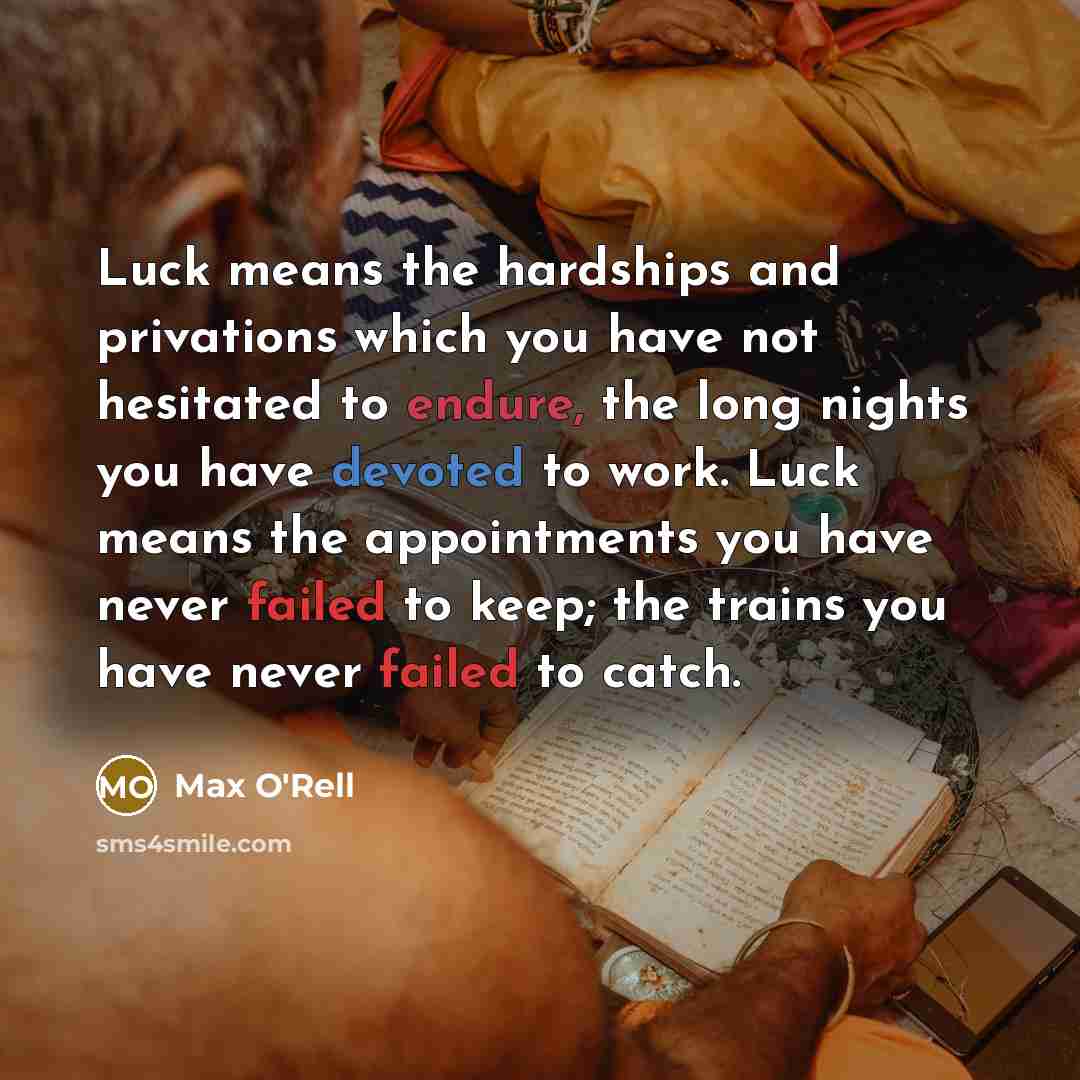“Luck means the hardships and privations which you have not hesitated to endure, the long nights you have devoted to work. Luck means the appointments you have never failed to keep; the trains you have never failed to catch.” quote by Max O'Rell