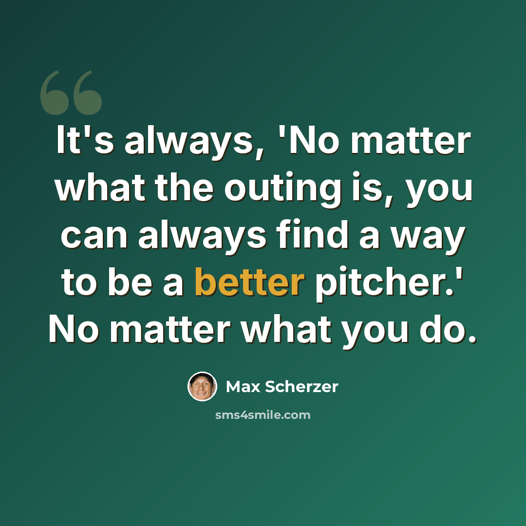 “It's always, 'No matter what the outing is, you can always find a way to be a better pitcher.' No matter what you do.” quote by Max Scherzer