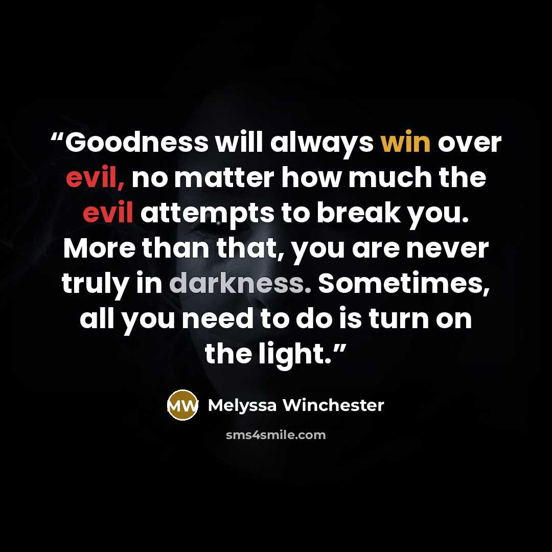 “Goodness will always win over evil, no matter how much the evil attempts to break you. More than that, you are never truly in darkness. Sometimes, all you need to do is turn on the light.” quote by Melyssa Winchester