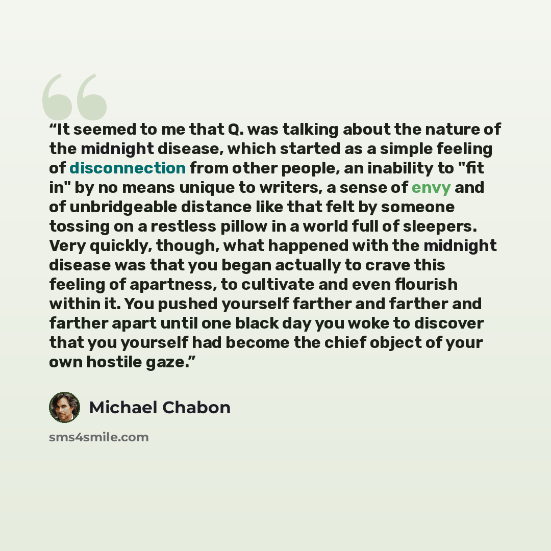 “It seemed to me that Q. was talking about the nature of the midnight disease, which started as a simple feeling of disconnection from other people, an inability to "fit in" by no means unique to writers, a sense of envy and of unbridgeable distance like that felt by someone tossing on a restless…” quote by Michael Chabon