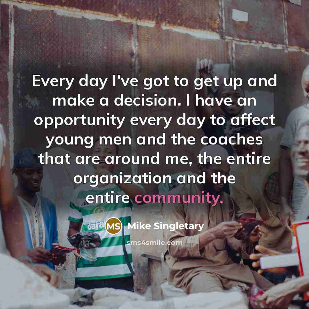 “Every day I've got to get up and make a decision. I have an opportunity every day to affect young men and the coaches that are around me, the entire organization and the entire community.” quote by Mike Singletary