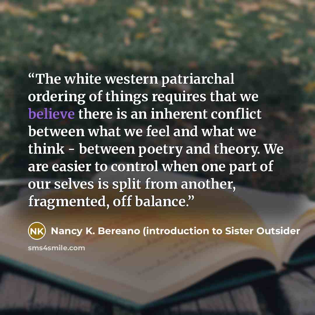 “The white western patriarchal ordering of things requires that we believe there is an inherent conflict between what we feel and what we think - between poetry and theory. We are easier to control when one part of our selves is split from another, fragmented, off balance.” quote by Nancy K. Bereano (introduction to Sister Outsider