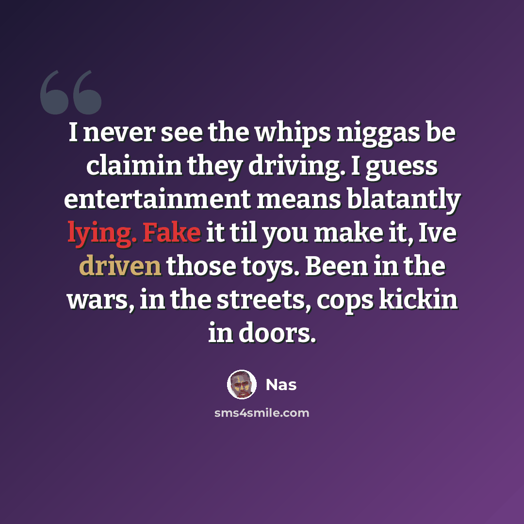 “I never see the whips niggas be claimin they driving. I guess entertainment means blatantly lying. Fake it til you make it, Ive driven those toys. Been in the wars, in the streets, cops kickin in doors.” quote by Nas