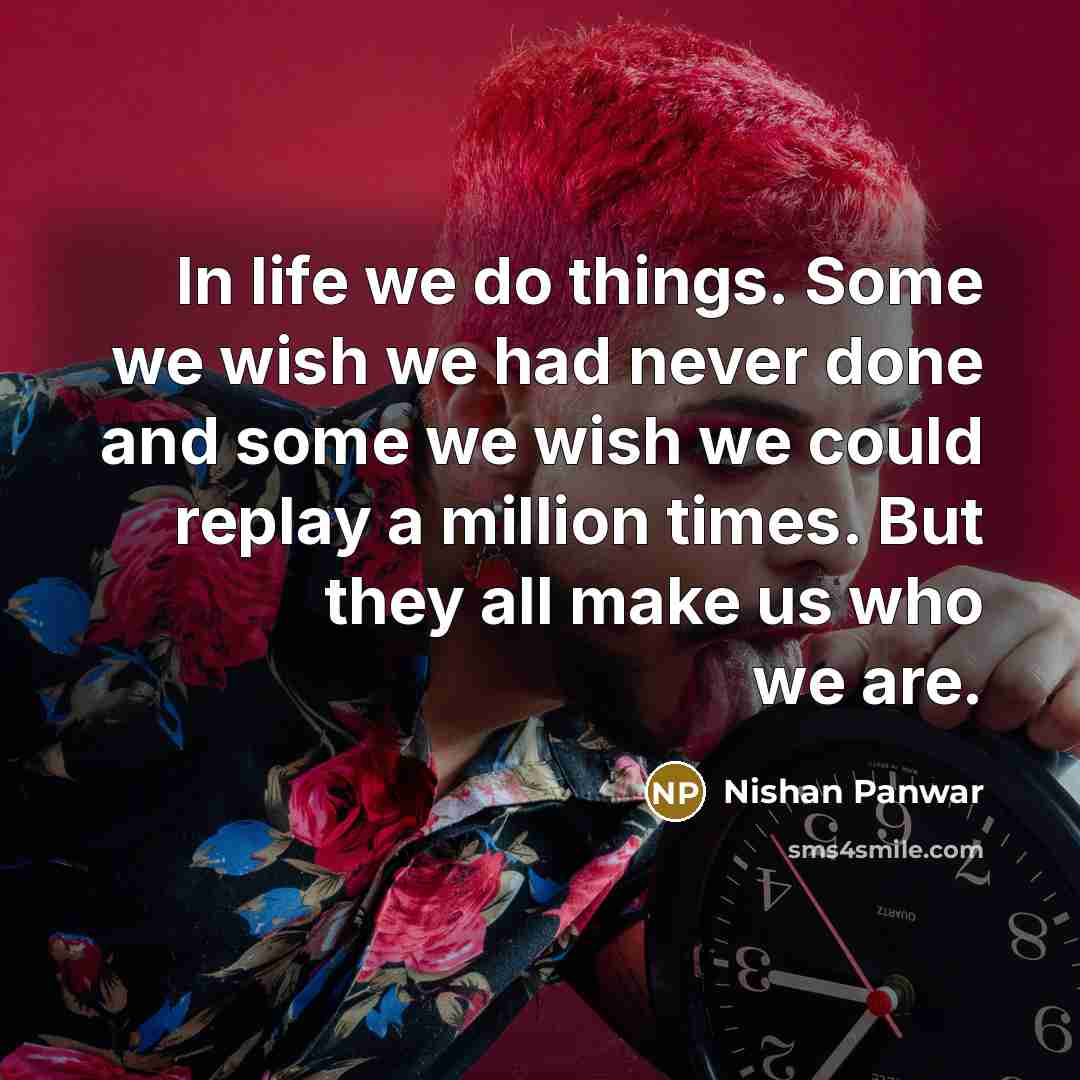 “In life we do things. Some we wish we had never done and some we wish we could replay a million times. But they all make us who we are.” quote by Nishan Panwar