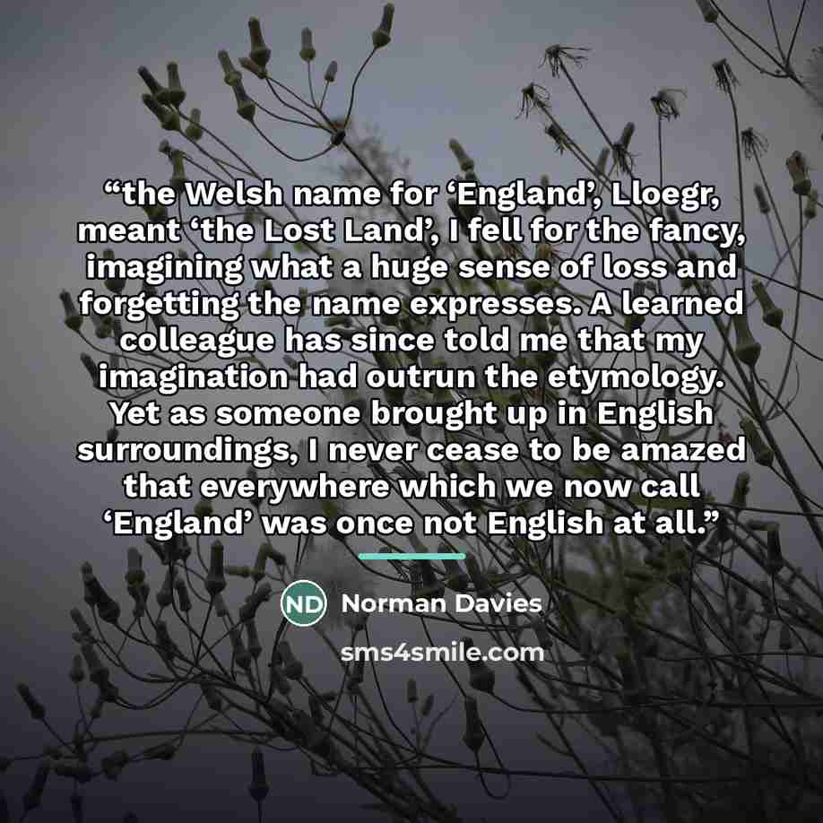 “the Welsh name for ‘England’, Lloegr, meant ‘the Lost Land’, I fell for the fancy, imagining what a huge sense of loss and forgetting the name expresses. A learned colleague has since told me that my imagination had outrun the etymology. Yet as someone brought up in English surroundings, I never…” quote by Norman Davies