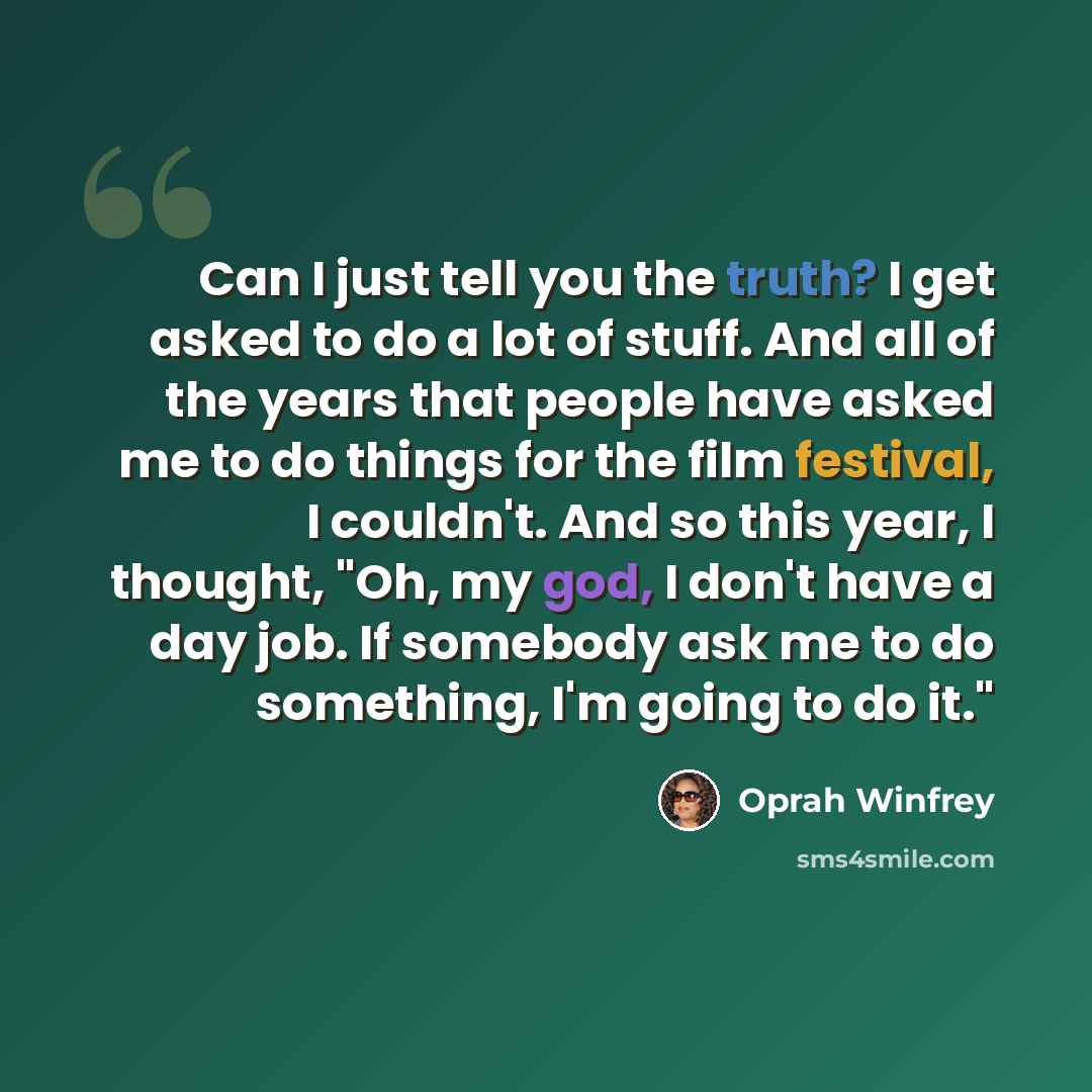 “Can I just tell you the truth? I get asked to do a lot of stuff. And all of the years that people have asked me to do things for the film festival, I couldn't. And so this year, I thought, "Oh, my god, I don't have a day job. If somebody ask me to do something, I'm going to do it."” quote by Oprah Winfrey