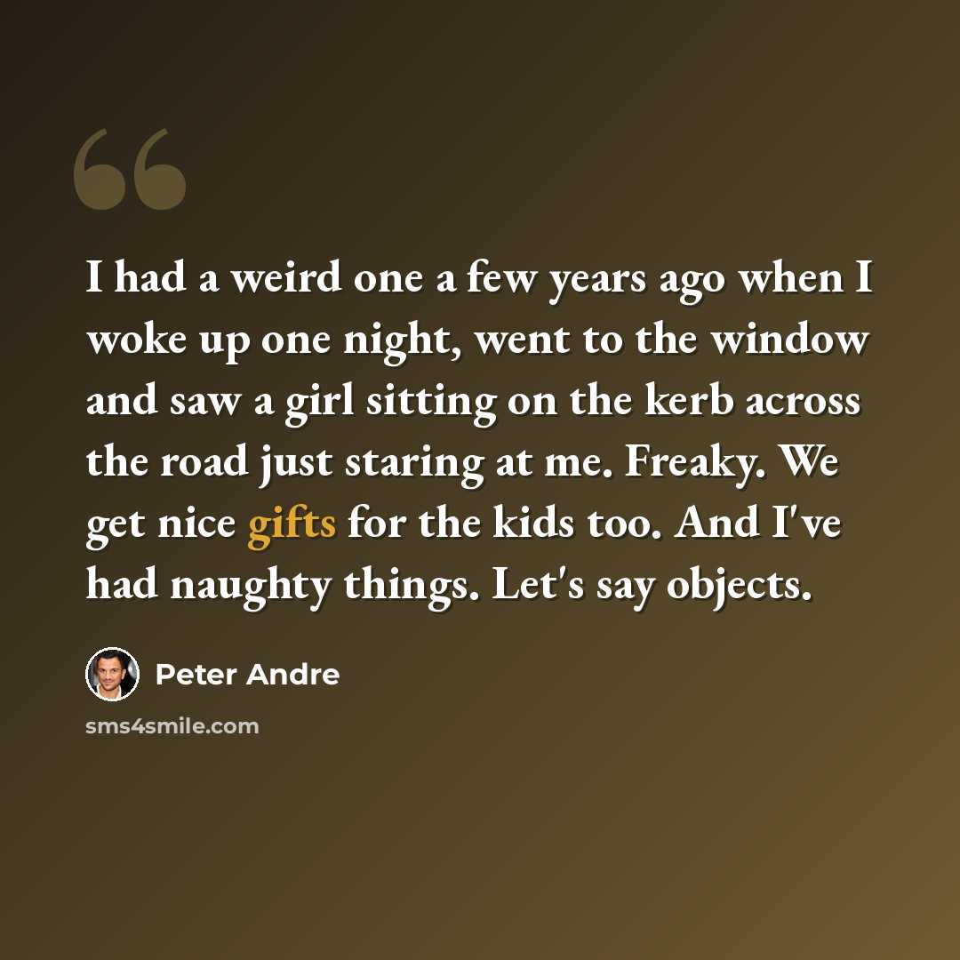 “I had a weird one a few years ago when I woke up one night, went to the window and saw a girl sitting on the kerb across the road just staring at me. Freaky. We get nice gifts for the kids too. And I've had naughty things. Let's say objects.” quote by Peter Andre