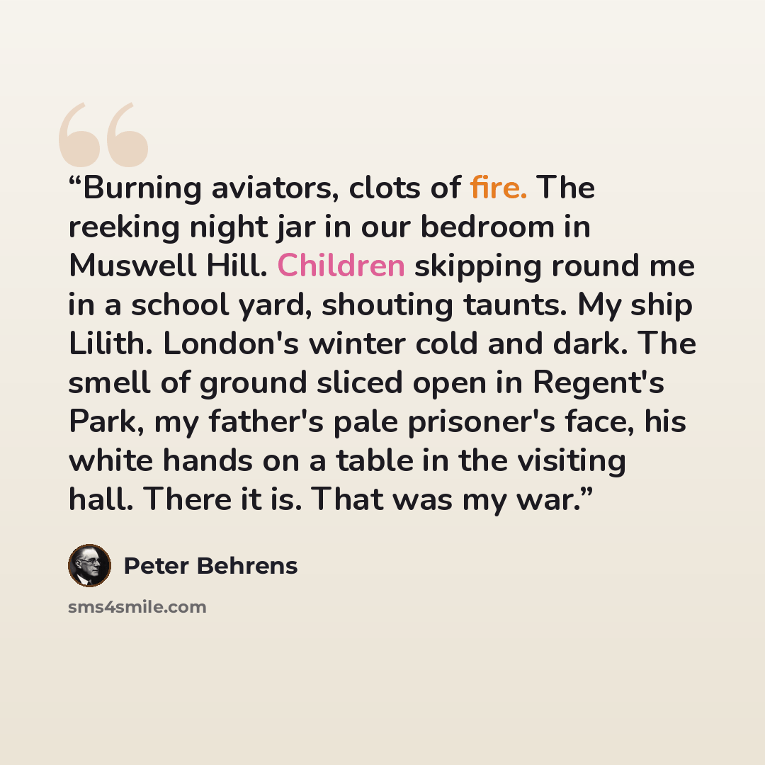 “Burning aviators, clots of fire. The reeking night jar in our bedroom in Muswell Hill. Children skipping round me in a school yard, shouting taunts. My ship Lilith. London's winter cold and dark. The smell of ground sliced open in Regent's Park, my father's pale prisoner's face, his white hands on…” quote by Peter Behrens