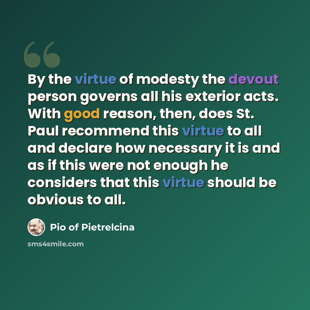 “By the virtue of modesty the devout person governs all his exterior acts. With good reason, then, does St. Paul recommend this virtue to all and declare how necessary it is and as if this were not enough he considers that this virtue should be obvious to all.” quote by Pio of Pietrelcina