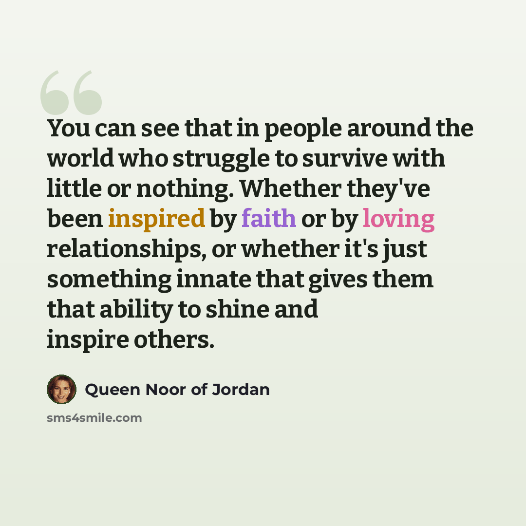 “You can see that in people around the world who struggle to survive with little or nothing. Whether they've been inspired by faith or by loving relationships, or whether it's just something innate that gives them that ability to shine and inspire others.” quote by Queen Noor of Jordan