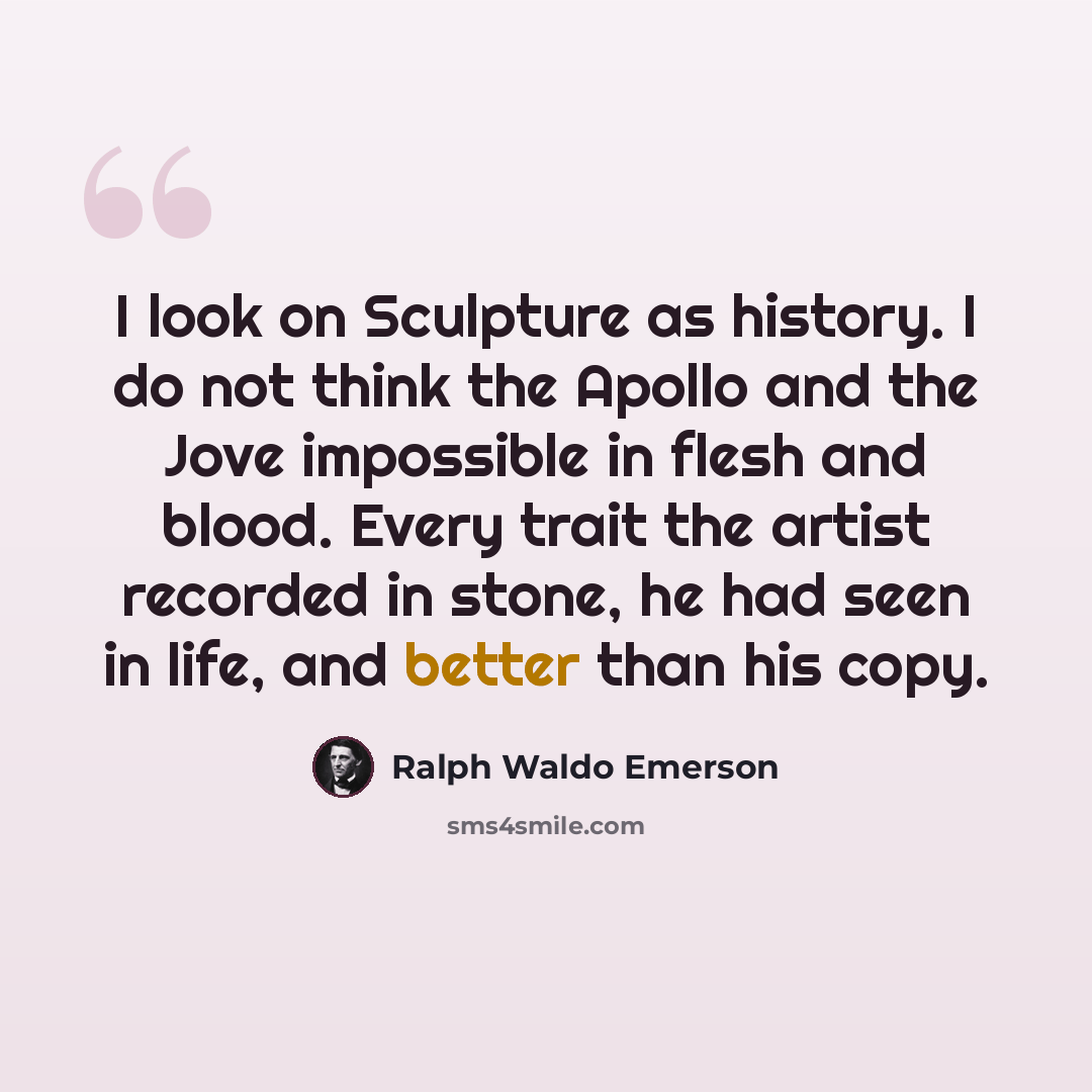 “I look on Sculpture as history. I do not think the Apollo and the Jove impossible in flesh and blood. Every trait the artist recorded in stone, he had seen in life, and better than his copy.” quote by Ralph Waldo Emerson