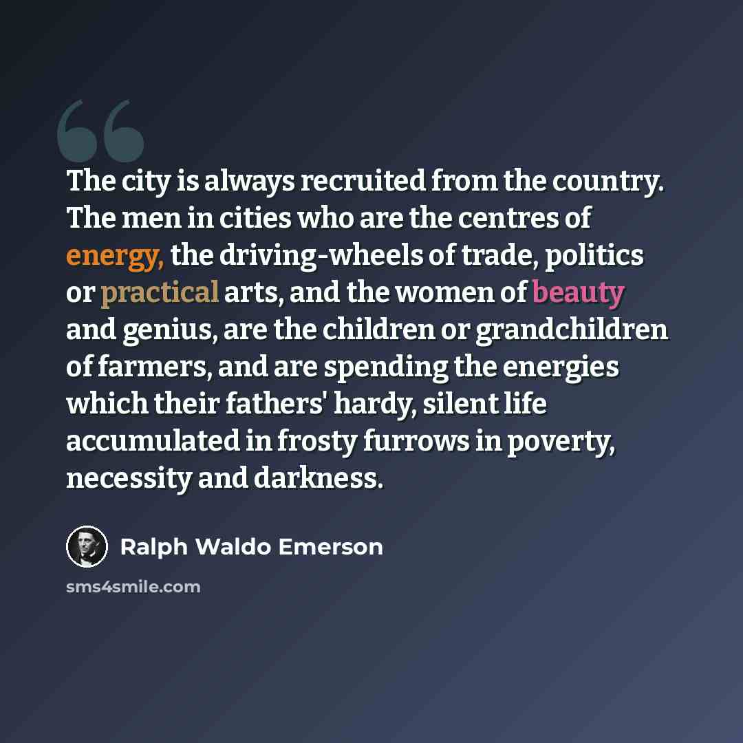 “The city is always recruited from the country. The men in cities who are the centres of energy, the driving-wheels of trade, politics or practical arts, and the women of beauty and genius, are the children or grandchildren of farmers, and are spending the energies which their fathers' hardy…” quote by Ralph Waldo Emerson