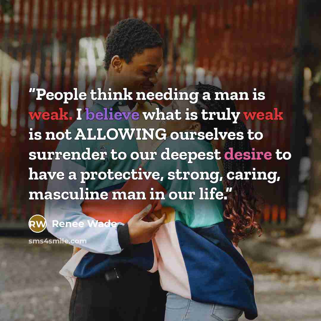 “People think needing a man is weak. I believe what is truly weak is not ALLOWING ourselves to surrender to our deepest desire to have a protective, strong, caring, masculine man in our life.” quote by Renee Wade