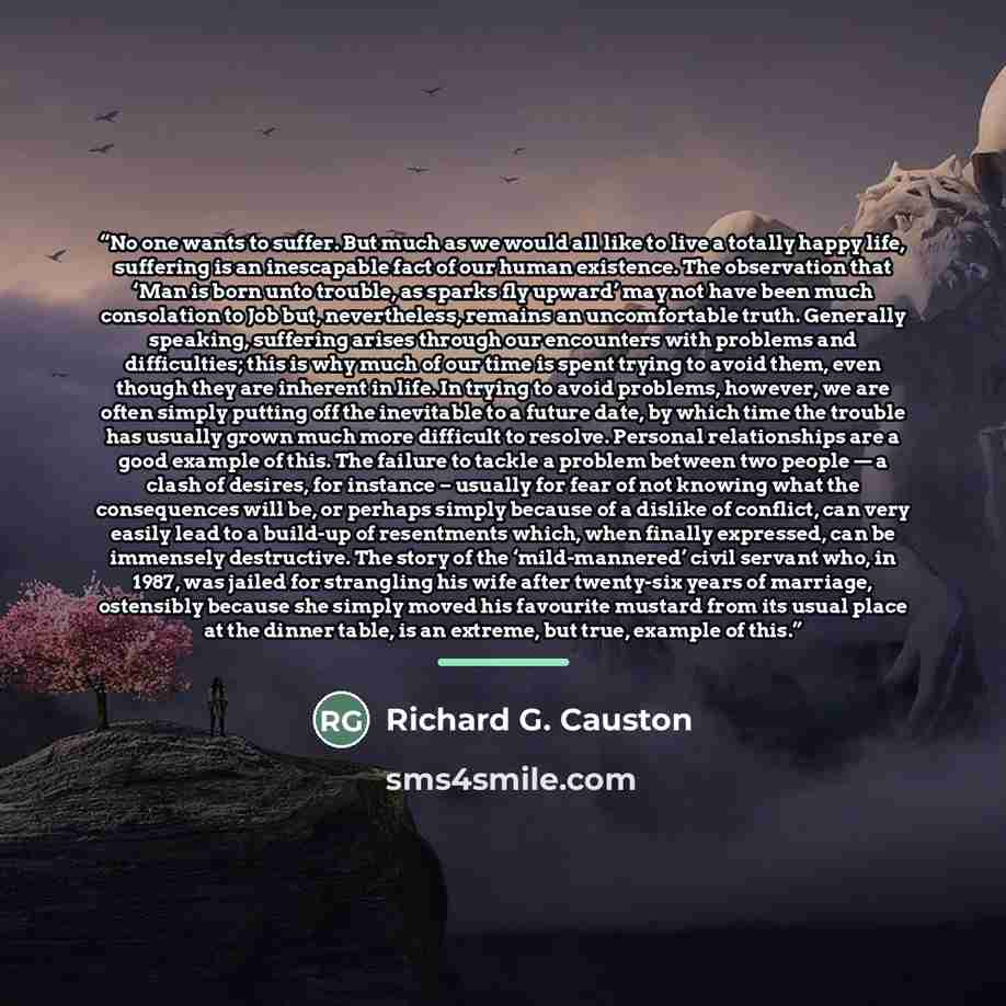 “No one wants to suffer. But much as we would all like to live a totally happy life, suffering is an inescapable fact of our human existence. The observation that ‘Man is born unto trouble, as sparks fly upward’ may not have been much consolation to Job but, nevertheless, remains an uncomfortable…” quote by Richard G. Causton