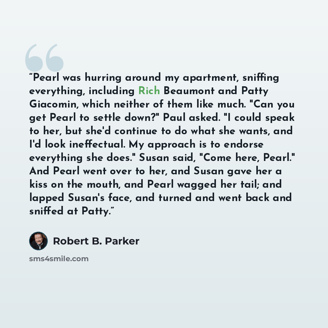 “Pearl was hurring around my apartment, sniffing everything, including Rich Beaumont and Patty Giacomin, which neither of them like much. "Can you get Pearl to settle down?" Paul asked. "I could speak to her, but she'd continue to do what she wants, and I'd look ineffectual. My approach is to…” quote by Robert B. Parker