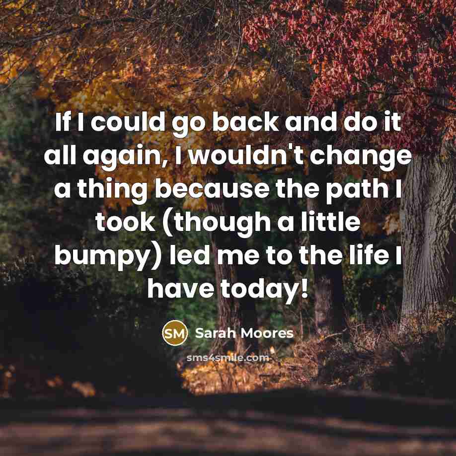 “If I could go back and do it all again, I wouldn't change a thing because the path I took (though a little bumpy) led me to the life I have today!” quote by Sarah Moores