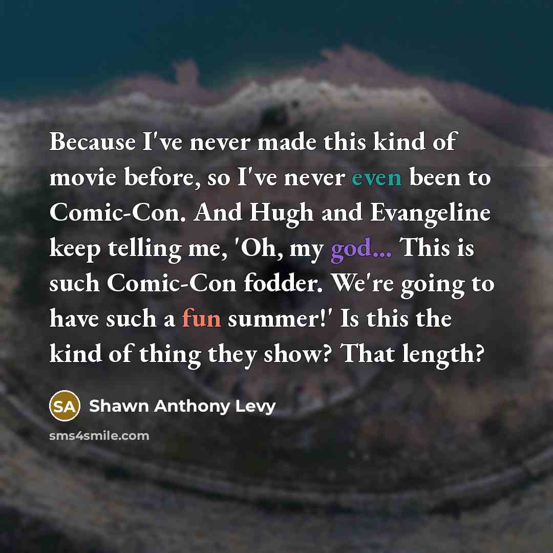 “Because I've never made this kind of movie before, so I've never even been to Comic-Con. And Hugh and Evangeline keep telling me, 'Oh, my god... This is such Comic-Con fodder. We're going to have such a fun summer!' Is this the kind of thing they show? That length?” quote by Shawn Anthony Levy