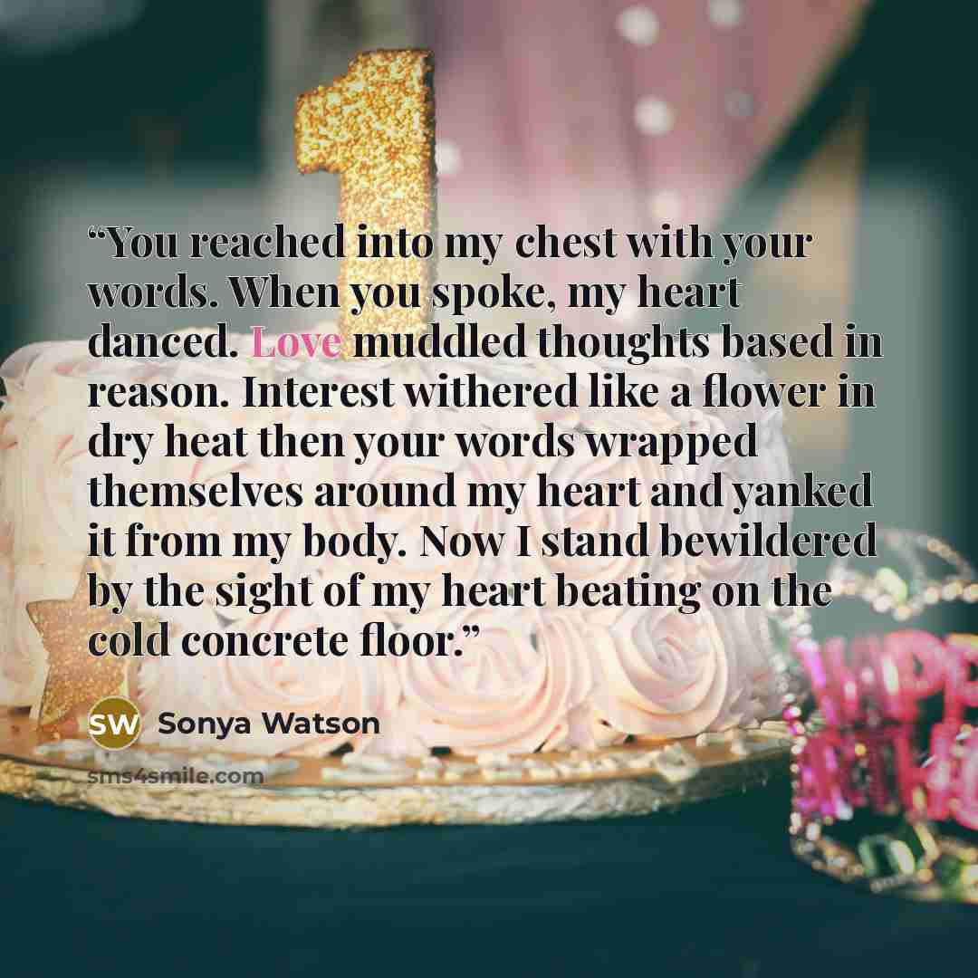 “You reached into my chest with your words. When you spoke, my heart danced. Love muddled thoughts based in reason. Interest withered like a flower in dry heat then your words wrapped themselves around my heart and yanked it from my body. Now I stand bewildered by the sight of my heart beating on…” quote by Sonya Watson