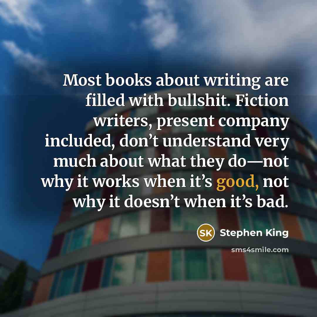 “Most books about writing are filled with bullshit. Fiction writers, present company included, don’t understand very much about what they do—not why it works when it’s good, not why it doesn’t when it’s bad.” quote by Stephen King