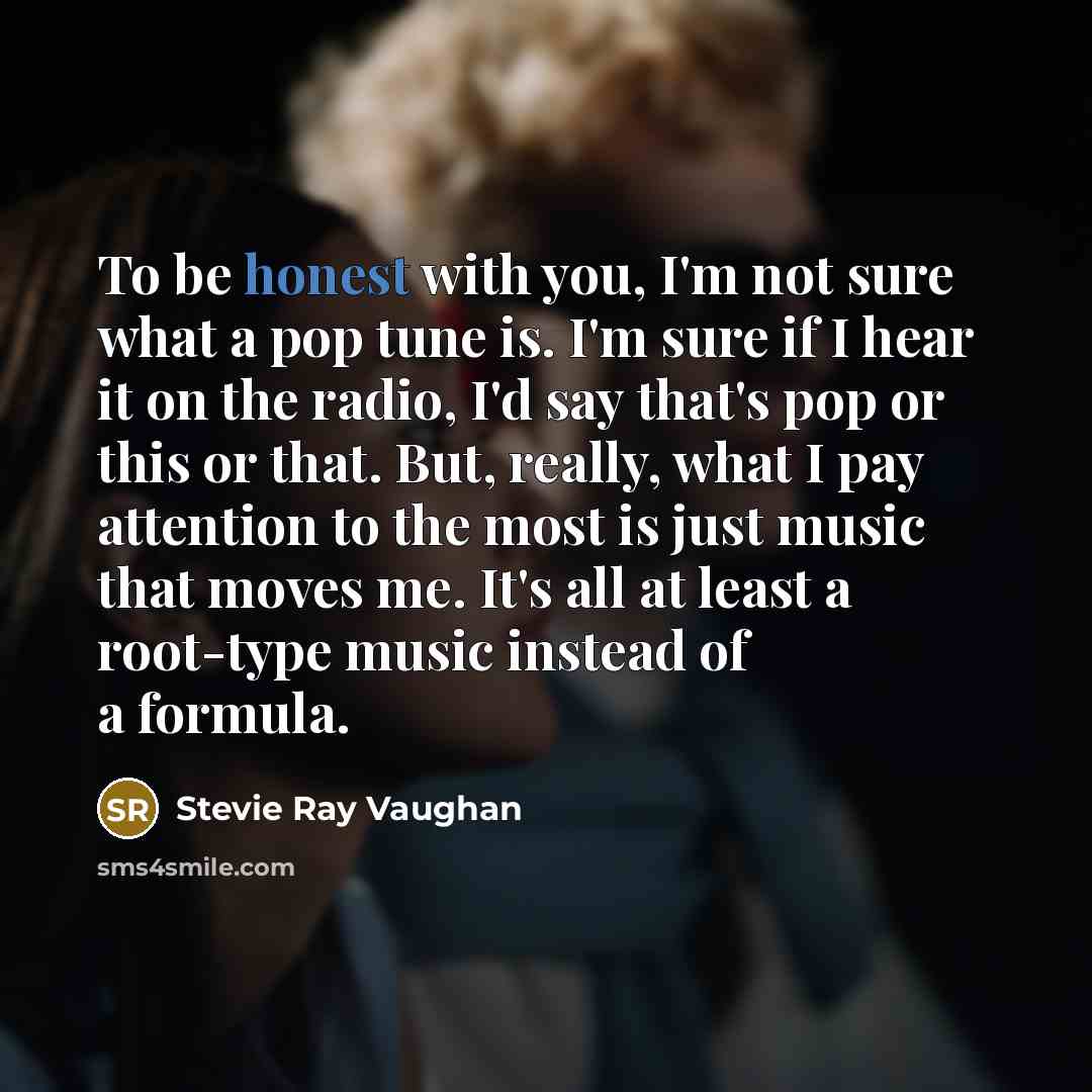 “To be honest with you, I'm not sure what a pop tune is. I'm sure if I hear it on the radio, I'd say that's pop or this or that. But, really, what I pay attention to the most is just music that moves me. It's all at least a root-type music instead of a formula.” quote by Stevie Ray Vaughan