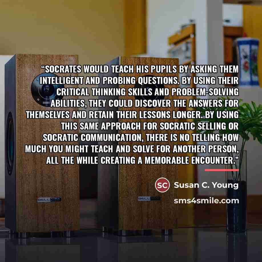 “Socrates would teach his pupils by asking them intelligent and probing questions. By using their critical thinking skills and problem-solving abilities, they could discover the answers for themselves and retain their lessons longer. By using this same approach for Socratic Selling or Socratic…” quote by Susan C. Young