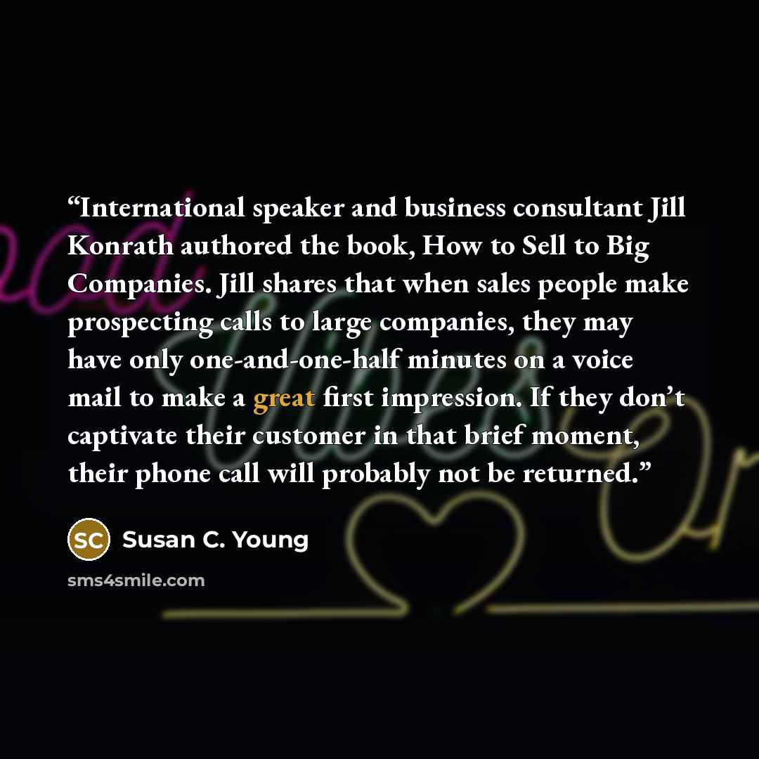 “International speaker and business consultant Jill Konrath authored the book, How to Sell to Big Companies. Jill shares that when sales people make prospecting calls to large companies, they may have only one-and-one-half minutes on a voice mail to make a great first impression. If they don’t…” quote by Susan C. Young