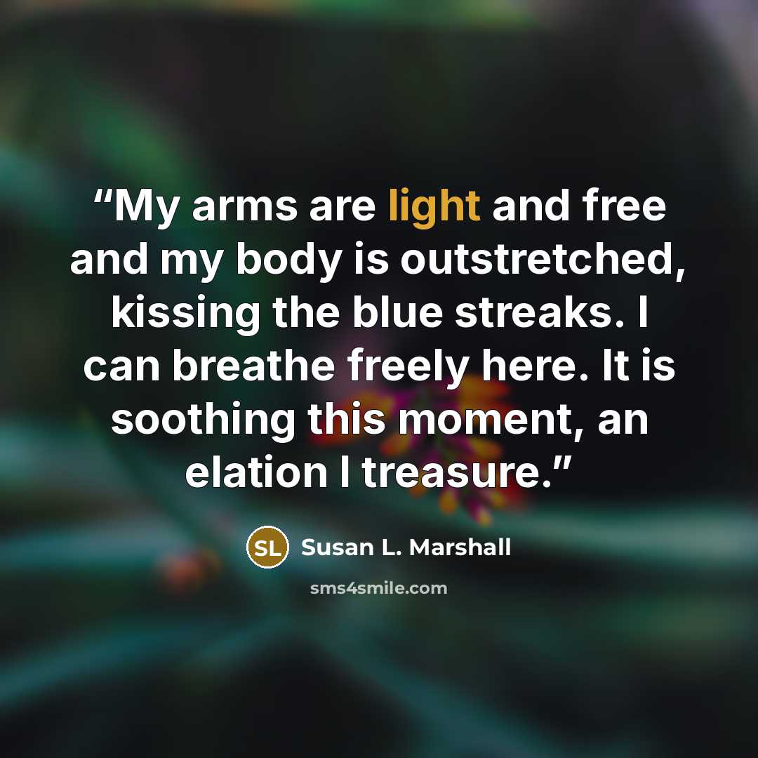 “My arms are light and free and my body is outstretched, kissing the blue streaks. I can breathe freely here. It is soothing this moment, an elation I treasure.” quote by Susan L. Marshall