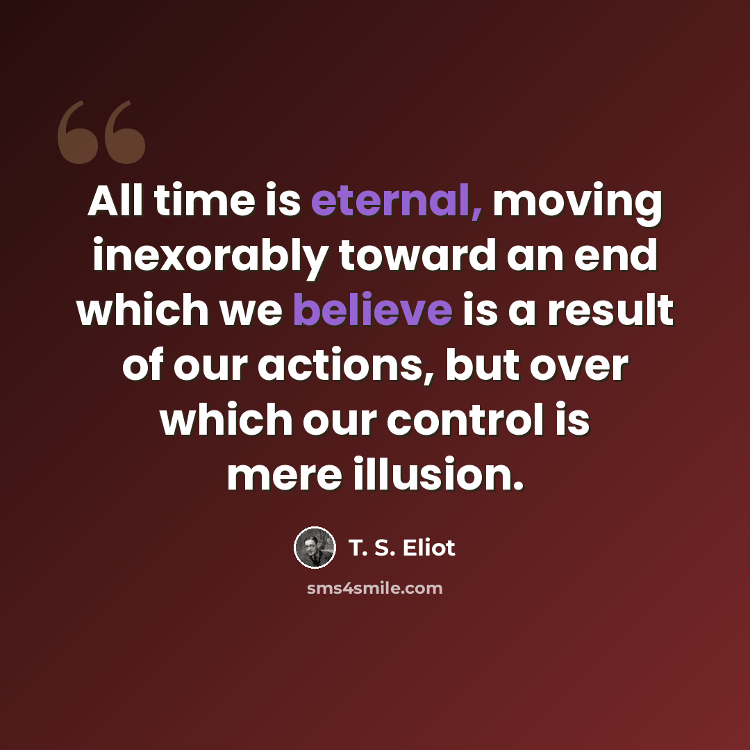 “All time is eternal, moving inexorably toward an end which we believe is a result of our actions, but over which our control is mere illusion.” quote by T. S. Eliot