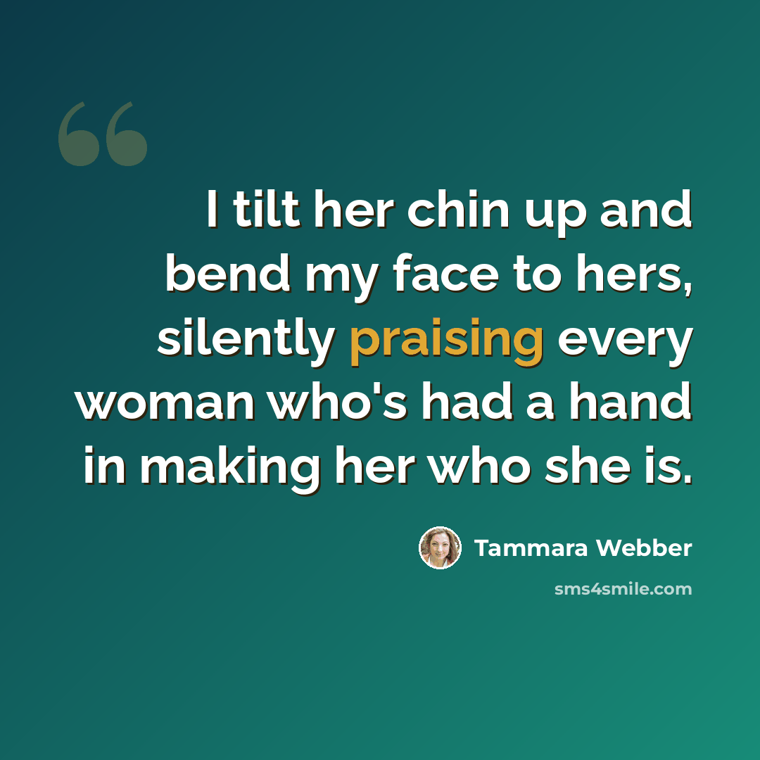 “I tilt her chin up and bend my face to hers, silently praising every woman who's had a hand in making her who she is.” quote by Tammara Webber